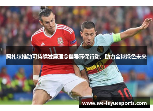 阿扎尔推动可持续发展理念倡导环保行动，助力全球绿色未来