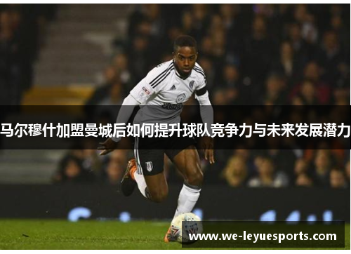 马尔穆什加盟曼城后如何提升球队竞争力与未来发展潜力